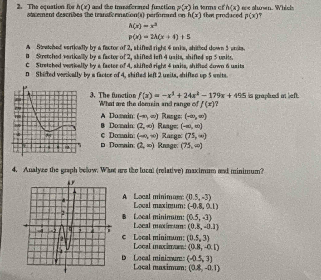 The equation for h(x) and the transformed function p(x) in terms of h(x) are shown. Which
statement describes the transformation(s) performed on h(x) that produced p(x) ?
h(x)=x^3
p(x)=2h(x+4)+5
A Stretched vertically by a factor of 2, shifted right 4 units, shifted down 5 units.
B Stretched vertically by a factor of 2, shifted left 4 units, shifted up 5 units.
C Stretched vertically by a factor of 4, shifted right 4 units, shifted down 6 units
D Shifted vertically by a factor of 4, shifted left 2 units, shifted up 5 units.
3. The function f(x)=-x^3+24x^2-179x+495 is graphed at left.
What are the domain and range of f(x) ?
A Domain: (-∈fty ,∈fty ) Range: (-∈fty ,∈fty )
B Domain: (2,∈fty ) Range; (-∈fty ,∈fty )
c Domain: (-∈fty ,∈fty ) Range: (75,∈fty )
D Domain: (2,∈fty ) Range: (75,∈fty )
4. Analyze the graph below. What are the local (relative) maximum and minimum?
A Local minimum: (0.5,-3)
Local maximum: (-0.8,0.1)
B Local minimum: (0.5,-3)
Local maximum: (0.8,-0.1)
C Local minimum: (0.5,3)
Local maximum: (0.8,-0.1)
D Local minimum: (-0.5,3)
Local maximum: (0.8,-0.1)