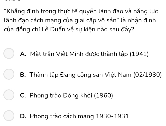 Khẳng định trong thực tế quyền lãnh đạo và năng lực
lãnh đạo cách mạng của giai cấp vô sản" là nhận định
của đồng chí Lê Duẩn về sự kiện nào sau đây?
A. Mặt trận Việt Minh được thành lập (1941)
B. Thành lập Đảng cộng sản Việt Nam (02/ 1930)
C. Phong trào Đồng khởi (1960)
D. Phong trào cách mạng 1930-1931