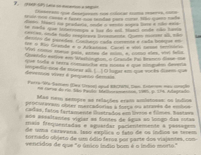 7 (04P-SP) Léia ds excertos a seguóa 
Pissernss que descpram dos aéloae momó mnerro, cous 
triis-tos casso e fazes-nos tandas par coma ifão queso unão 
dioso. Neod no pradado, onde o vento copa live e não crta 
te nado que intersompo a luz do sel. Masci ende não haria 
errtas, endo trão respueva hnvamante. Quero mamer aã, não 
deniro de parades. Conlago cada comente e cada beaque en 
tre o Río Grande e o Arlcanses. Cacei e vivi nesss territário. 
Viv1 c010o neus país, antes de múm. e. como cles, vivi ieliz 
Quendo estive em Wastángion, o Grande Pai Branco dime-me 
que toda o tetra comeadae em nosos e que ninguém deveria 
impédir-nos de morar ali. (... O lugar em que vocêo dizem que 
devemos viver é pequeno demáia. 
Fare Wo Seasen (Paz tass) apud BROWS, Dan. Entenen men amaße 
14 duve de río. São Poutor Melkosmenes, 1885, p. 174. Adngmão. 
Mas nem sempre as relações eram amistosss: as ináios 
procuravam obter mercadorias à força ou através de embes 
cadas, fatãs fartamente fustrados em livros e filmes. Bastava 
aos asssltantes vigiar as fontes de água ao longo das retas 
maís frequentadas e aguardar pacientemente a passagem 
de uma caravana, Isso explica o fato de os índios se terem 
tornado objeto de um ódio feroz por parte dos viajantes, con- 
vencidos de que "o único índio bom é o índio morto."