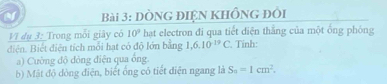 DÒNG ĐIệN KHÔnG đôi 
Vĩ dụ 3: Trong mỗi giây có 10^9 hat electron đi qua tiết diện thằng của một ống phóng 
diện. Biết điện tích mỗi hạt có độ lớn bằng 1,6.10^(-19)C Tỉnh: 
a) Cường độ đỏng điện qua ông 
b) Mật độ đòng điện, biết ống có tiết diện ngang là S_n=1cm^2.