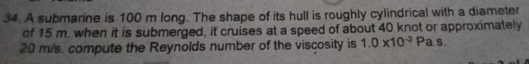 A submarine is 100 m long. The shape of its hull is roughly cylindrical with a diameter 
of 15 m. when it is submerged, it cruises at a speed of about 40 knot or approximately
20 m/s. compute the Reynolds number of the viscosity is 1.0* 10^(-3)Pa.s.