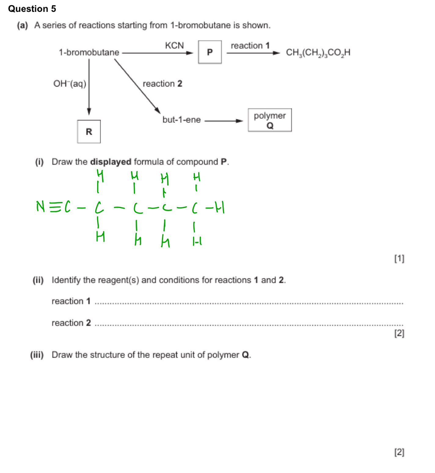 A series of reactions starting from 1 -bromobutane is shown.
KCN
1-bromobutane P xrightarrow reaction1CH_3(CH_2)_3CO_2H
OH^-(aq) reaction 2 
but-1-ene polymer
R
Q
the displayed formula of compound P
Nequiv C-C-C-C-C-H
[1] 
(ii) Identify the reagent(s) and conditions for reactions 1 and 2. 
reaction 1_ 
reaction 2_ 
[2] 
(iii) Draw the structure of the repeat unit of polymer Q. 
[2]