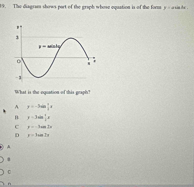 The diagram shows part of the graph whose equation is of the form y=asin bx.
What is the equation of this graph?
A y=-3sin  1/2 x
B y=3sin  1/2 x
C y=-3sin 2x
D y=3sin 2x
A
B
C
n