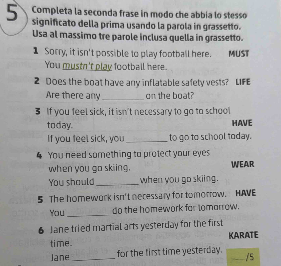 Completa la seconda frase in modo che abbia lo stesso 
significato della prima usando la parola in grassetto. 
Usa al massimo tre parole inclusa quella in grassetto. 
1 Sorry, it isn’t possible to play football here. MUST 
You mustn’t play football here. 
2 Does the boat have any inflatable safety vests? LIFE 
Are there any _on the boat? 
3 If you feel sick, it isn’t necessary to go to school 
today. HAVE 
If you feel sick, you _to go to school today. 
4 You need something to protect your eyes 
when you go skiing. 
WEAR 
You should _when you go skiing. 
5 The homework isn't necessary for tomorrow. HAVE 
You _do the homework for tomorrow. 
6 Jane tried martial arts yesterday for the first 
KARATE 
time. 
Jane _for the first time yesterday._ 
/5