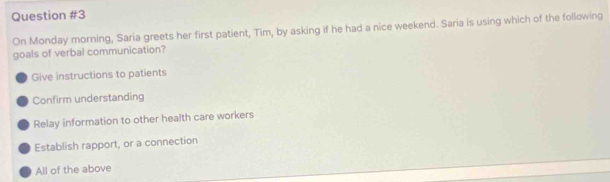 On Monday morning, Saria greets her first patient, Tim, by asking if he had a nice weekend. Saria is using which of the following
goals of verbal communication?
Give instructions to patients
Confirm understanding
Relay information to other health care workers
Establish rapport, or a connection
All of the above