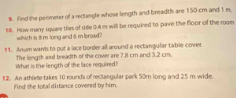 Find the perimeter of a rectangle whose length and breadth are 150 cm and 1 m. 
10. How many square tiles of side 0.4 m will be required to pave the floor of the room 
which is 8 m long and 6 m broad? 
11. Anum wants to put a lace border all around a rectangular table cover. 
The length and breadth of the cover are 7.8 cm and 3.2 cm. 
What is the length of the lace required? 
12. An athlete takes 10 rounds of rectangular park 50m long and 25 m wide. 
Find the total distance covered by him.