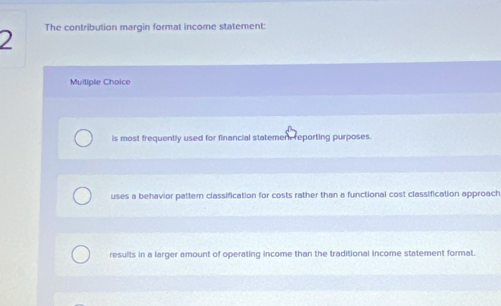 The contribution margin format income statement:
Muliple Choice
is most frequently used for financial statemen reporting purposes.
uses a behavior pattern classification for costs rather than a functional cost classification approach
results in a larger amount of operating income than the traditional income statement format.