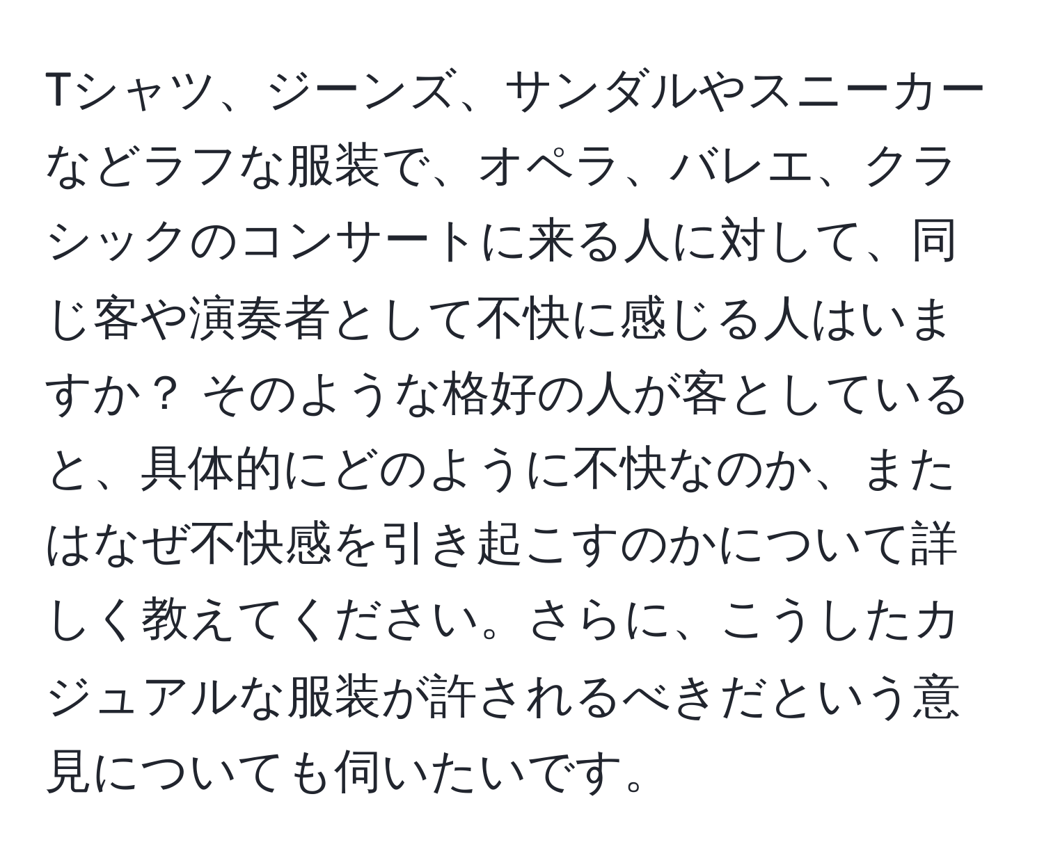 Tシャツ、ジーンズ、サンダルやスニーカーなどラフな服装で、オペラ、バレエ、クラシックのコンサートに来る人に対して、同じ客や演奏者として不快に感じる人はいますか？ そのような格好の人が客としていると、具体的にどのように不快なのか、またはなぜ不快感を引き起こすのかについて詳しく教えてください。さらに、こうしたカジュアルな服装が許されるべきだという意見についても伺いたいです。