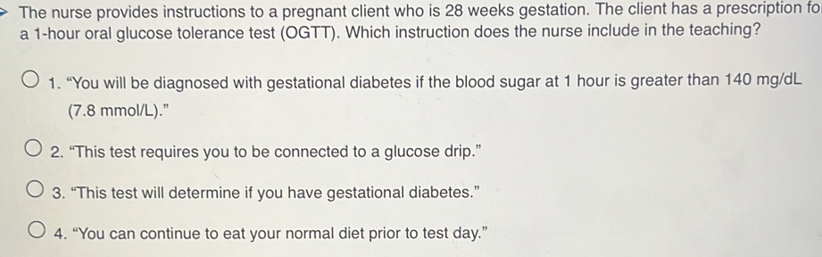 The nurse provides instructions to a pregnant client who is 28 weeks gestation. The client has a prescription fo
a 1-hour oral glucose tolerance test (OGTT). Which instruction does the nurse include in the teaching?
1. “You will be diagnosed with gestational diabetes if the blood sugar at 1 hour is greater than 140 mg/dL
(7.8 mmol/L).”
2. “This test requires you to be connected to a glucose drip.”
3. “This test will determine if you have gestational diabetes.”
4. “You can continue to eat your normal diet prior to test day.”