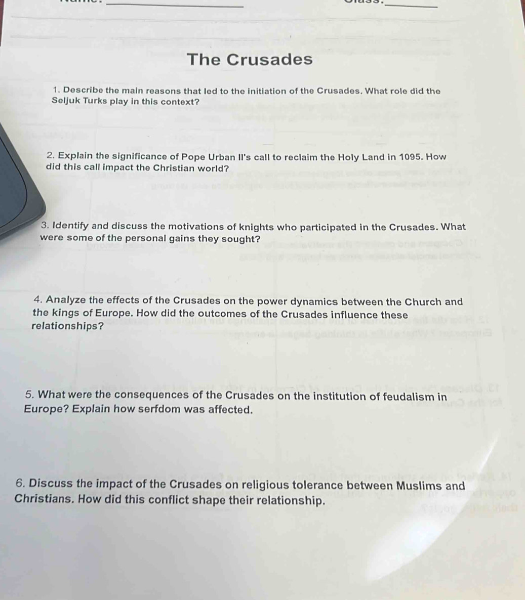 The Crusades 
1. Describe the main reasons that Ied to the initiation of the Crusades. What role did the 
Seljuk Turks play in this context? 
2. Explain the significance of Pope Urban II's call to reclaim the Holy Land in 1095. How 
did this call impact the Christian world? 
3. Identify and discuss the motivations of knights who participated in the Crusades. What 
were some of the personal gains they sought? 
4. Analyze the effects of the Crusades on the power dynamics between the Church and 
the kings of Europe. How did the outcomes of the Crusades influence these 
relationships? 
5. What were the consequences of the Crusades on the institution of feudalism in 
Europe? Explain how serfdom was affected. 
6. Discuss the impact of the Crusades on religious tolerance between Muslims and 
Christians. How did this conflict shape their relationship.