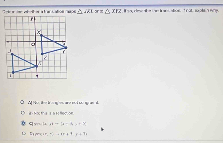 Determine whether a translation maps △ JKL onto △ XYZ , If so, describe the translation. If not, explain why.
A) No; the triangles are not congruent.
B) No; this is a reflection.
C) yes: (x,y)to (x+3,y+5)
D) yes;(x,y)to (x+5,y+3)