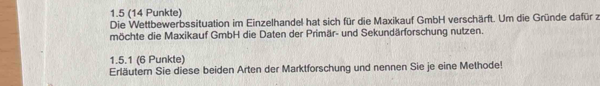 1.5 (14 Punkte) 
Die Wettbewerbssituation im Einzelhandel hat sich für die Maxikauf GmbH verschärft. Um die Gründe dafür z 
möchte die Maxikauf GmbH die Daten der Primär- und Sekundärforschung nutzen. 
1.5.1 (6 Punkte) 
Erläutern Sie diese beiden Arten der Marktforschung und nennen Sie je eine Methode!