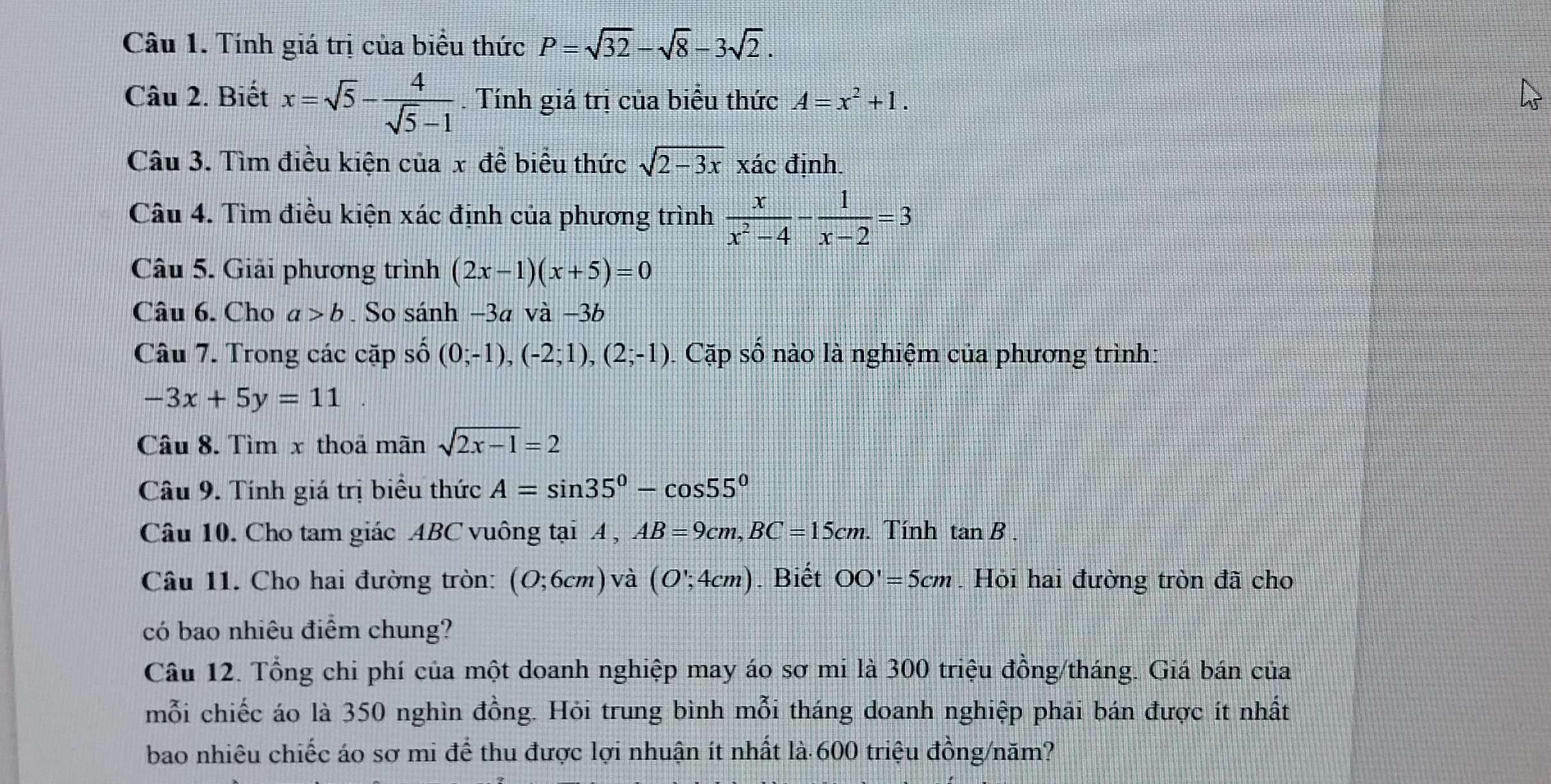 Tính giá trị của biểu thức P=sqrt(32)-sqrt(8)-3sqrt(2). 
Câu 2. Biết x=sqrt(5)- 4/sqrt(5)-1 . Tính giá trị của biểu thức A=x^2+1. 
Câu 3. Tìm điều kiện của x để biểu thức sqrt(2-3x) xác định. 
Câu 4. Tìm điều kiện xác định của phương trình  x/x^2-4 - 1/x-2 =3
Câu 5. Giải phương trình (2x-1)(x+5)=0
Câu 6. Cho a>b. So sánh −3a và −3b
Câu 7. Trong các cặp số (0;-1), (-2;1), (2;-1). Cặp số nào là nghiệm của phương trình:
-3x+5y=11
Câu 8. Tìm x thoa mãn sqrt(2x-1)=2
Câu 9. Tính giá trị biểu thức A=sin 35°-cos 55°
Câu 10. Cho tam giác ABC vuông tại A , AB=9cm, BC=15cm. . Tính tan B. 
Câu 11. Cho hai đường tròn: (O;6cm) và (O∵ 4cm). Biết OO'=5cm. Hỏi hai đường tròn đã cho 
có bao nhiêu điểm chung? 
Câu 12. Tổng chi phí của một doanh nghiệp may áo sơ mi là 300 triệu đồng/tháng. Giá bán của 
mỗi chiếc áo là 350 nghìn đồng. Hỏi trung bình mỗi tháng doanh nghiệp phải bán được ít nhất 
bao nhiêu chiếc áo sơ mi để thu được lợi nhuận ít nhất là 600 triệu đồng/năm?