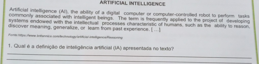 ARTIFICIAL INTELLIGENCE 
Artificial intelligence (AI), the ability of a digital computer or computer-controlled robot to perform tasks 
commonly associated with intelligent beings. The term is frequently applied to the project of developing 
systems endowed with the intellectual processes characteristic of humans, such as the ability to reason, 
discover meaning, generalize, or learn from past experience. [ ...] 
Fonte:https://www.britannica.com/technology/artificial-intelligence/Reasoning 
_ 
1. Qual é a definição de inteligência artificial (IA) apresentada no texto? 
_