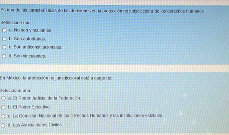 Es una de las características de las decisiones en la protección no jurisdiccional de los derechos humanos
Seleccione una
a. No son vinculantes
b. Son autoritarias
c. Son anticonstitucionales
d. Son vinculantes.
En México, la protección no jurisdiccional está a cargo de:
Seleccione una:
a. Ell Poder Judicial de la Federación.
b. El Poder Ejecutivo
c. La Comisión Nacional de los Derechos Humanos y las instituciones estatales
d. Las Asociaciones Civiles