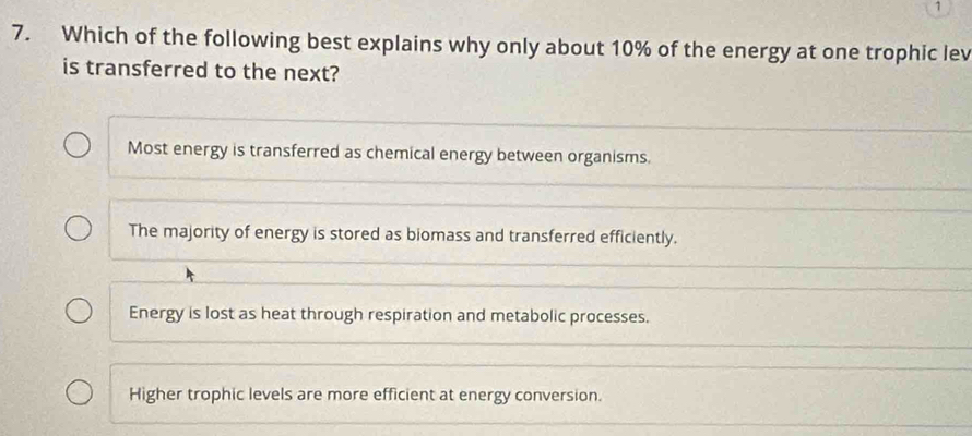 1
7. Which of the following best explains why only about 10% of the energy at one trophic lev
is transferred to the next?
Most energy is transferred as chemical energy between organisms.
The majority of energy is stored as biomass and transferred efficiently.
Energy is lost as heat through respiration and metabolic processes.
Higher trophic levels are more efficient at energy conversion.