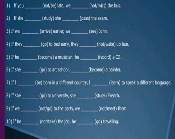 If you_ (not/be) late, we _(not/miss) the bus. 
2) If she _(study) she _(pass) the exam. 
3) If we _(arrive) earlier, we_ (see) John. 
4) If they_ (go) to bed early, they _(not/wake) up late. 
5) If he_ (become) a musician, he_ (record) a CD. 
6) If she _(go) to art school, _(become) a painter. 
7) If I_ (be) born in a different country, I _(learn) to speak a different language. 
8) If she_ (go) to university, she _(study) French. 
9) If we_ (not/go) to the party, we_ (not/meet) them. 
10) If he_ (not/take) the job, he _(go) travelling.