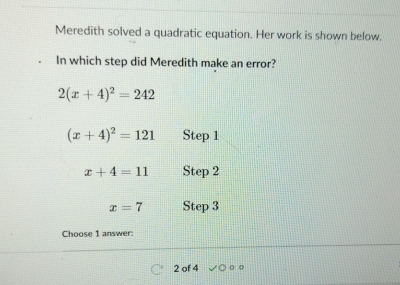 Meredith solved a quadratic equation. Her work is shown below. 
In which step did Meredith make an error?
2(x+4)^2=242
(x+4)^2=121 Step 1
x+4=11 Step 2
x=7 Step 3
Choose 1 answer: 
2 of 4