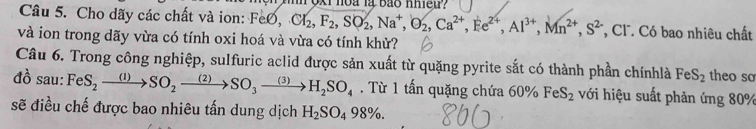 hoa là bão nhieu? 
Câu 5. Cho dãy các chất và ion: FeO, CI_2, F_2, SO_2, Na^+, O_2, Ca^(2+), Fe^(2+), Al^(3+), Mn^(2+), S^(2-) *, Cl . Có bao nhiêu chất 
và ion trong dãy vừa có tính oxi hoá và vừa có tính khử? 
Câu 6. Trong công nghiệp, sulfuric aclid được sản xuất từ quặng pyrite sắt có thành phần chínhlà FeS_2 theo so 
đồ sau: FeS_2xrightarrow (1)SO_2xrightarrow (2)SO_3xrightarrow (3)H_2SO_4. Từ 1 tấn quặng chứa 60° FeS_2 với hiệu suất phản ứng 80%
sẽ điều chế được bao nhiêu tấn dung dịch H_2SO_498%.