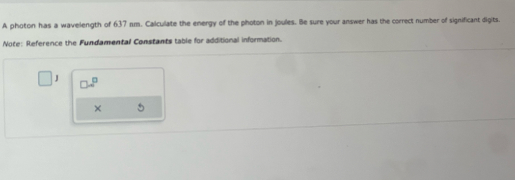 A photon has a wavelength of 637 nm. Calculate the energy of the photon in joules. Be sure your answer has the correct number of significant digits. 
Note: Reference the Fundamental Constants table for additional information. 
□ J □ .x^(□) 
×