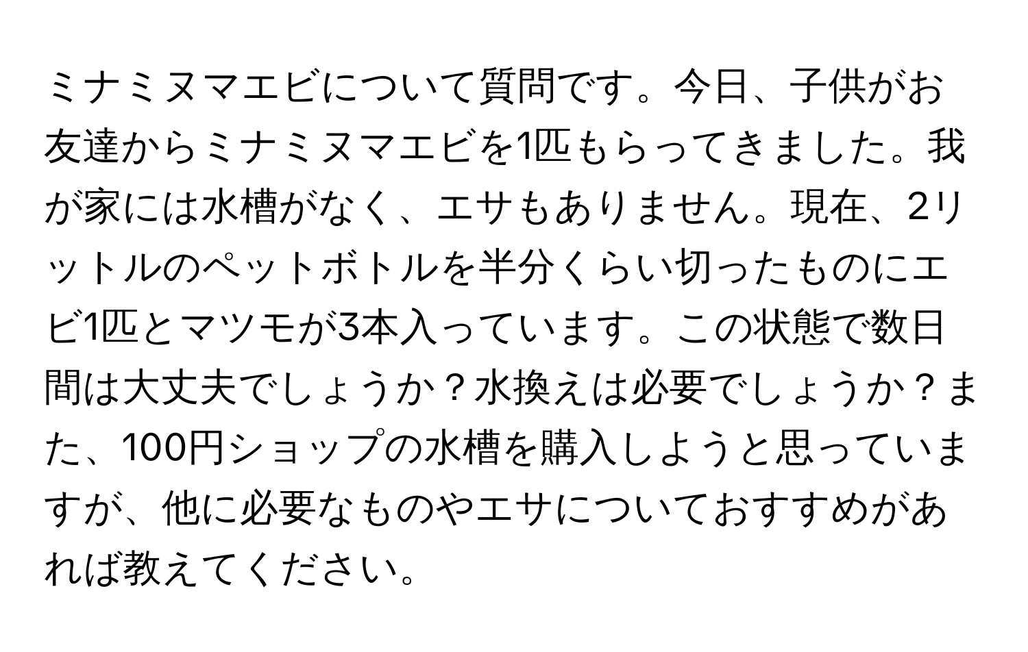 ミナミヌマエビについて質問です。今日、子供がお友達からミナミヌマエビを1匹もらってきました。我が家には水槽がなく、エサもありません。現在、2リットルのペットボトルを半分くらい切ったものにエビ1匹とマツモが3本入っています。この状態で数日間は大丈夫でしょうか？水換えは必要でしょうか？また、100円ショップの水槽を購入しようと思っていますが、他に必要なものやエサについておすすめがあれば教えてください。