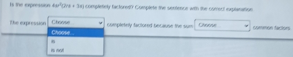 Is the expression 4ar^2(2a+3a) completely factored? Complete the sentence with the correct explanation
The expression Choose . completely factored because the sum Choose common factors
Choose...
is not