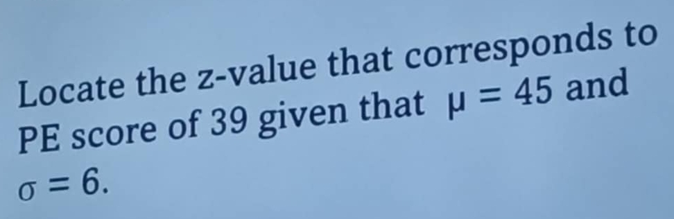 Locate the z-value that corresponds to 
PE score of 39 given that mu =45 and
sigma =6.