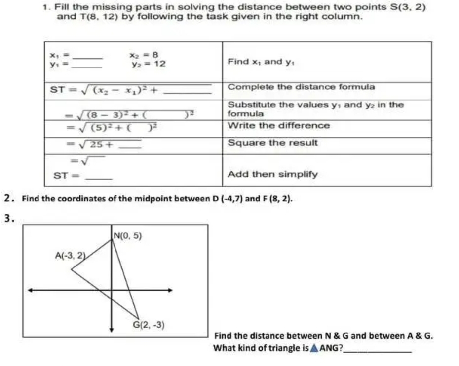 Fill the missing parts in solving the distance between two points S(3,2)
and T(8,12) by following the task given in the right column.
2 . Find the coordinates of the midpoint between D (-4,7) and F(8,2).
3.
Find the distance between N & G and between A & G.
What kind of triangle is △ ANG _