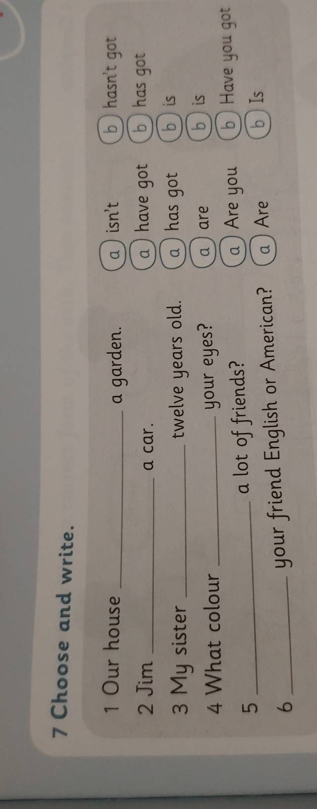 Choose and write.
1 Our house _a  isn't b ) hasn't got
a garden.
2 Jim _a car. a ) have got b ) has got
3 My sister _twelve years old. a) has got bis
4 What colour _your eyes? a) are
b is
_5
a lot of friends?
a )Are you b ) Have you got
_6
your friend English or American? a Are
bIs