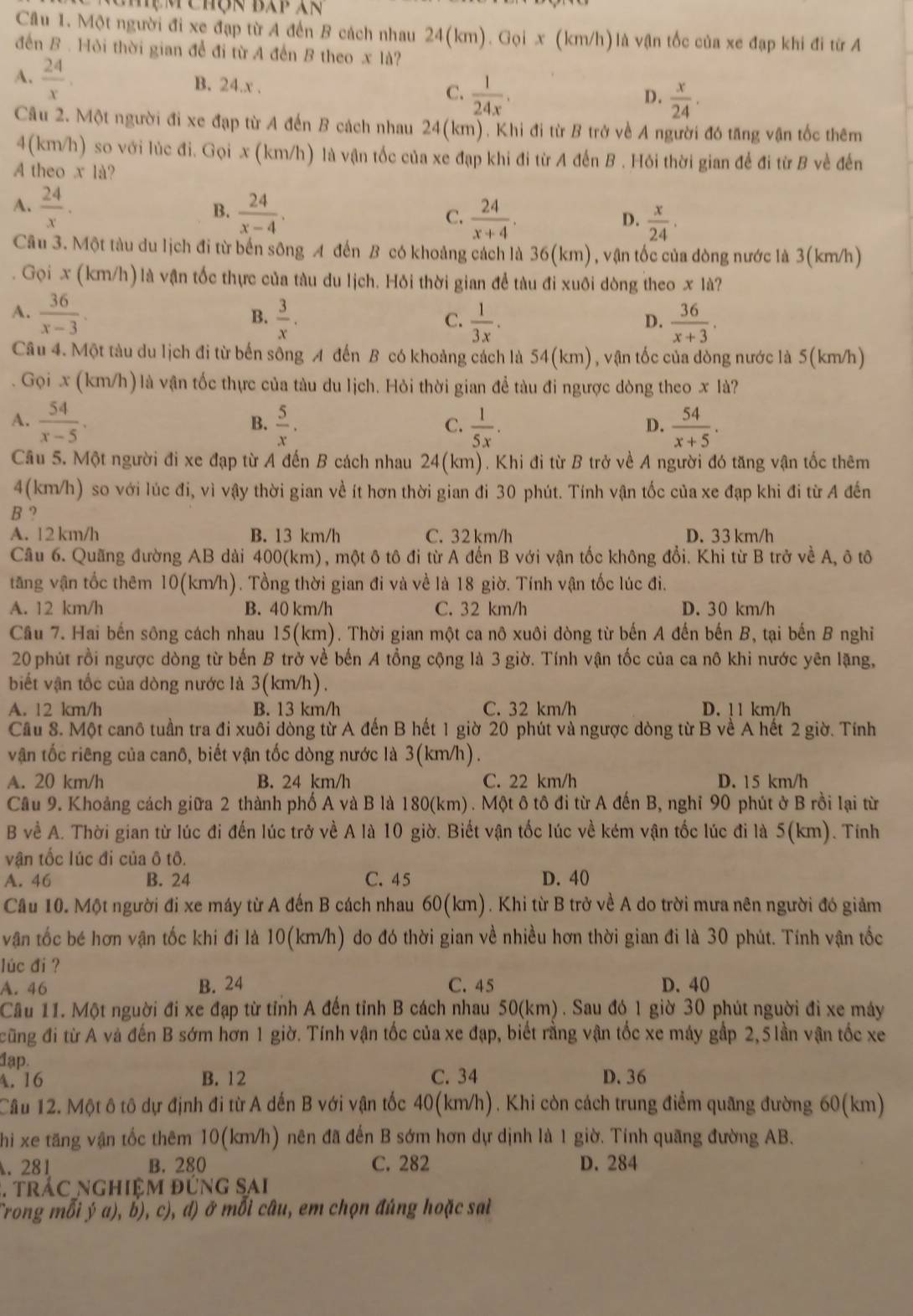 Mẹm chộn Báp Xn
Câu 1. Một người đi xe đạp từ A đến B cách nhau 24(km). Gọi x (km/h)là vận tốc của xe đạp khi đi từ A
đến B . Hỏi thời gian để đi từ A đến B theo x là?
A.  24/x . B. 24.x . C.  1/24x .  x/24 .
D.
Câu 2. Một người đi xe đạp từ A đến B cách nhau 24(km). Khi đi từ B trở về A người đó tăng vận tốc thêm
4(km/h) so với lúc đi. Gọi x (km/h) là vận tốc của xe đạp khi đi từ A đến B . Hỏi thời gian để đi từ B về đến
A theo x là?
B.
A.  24/x .  24/x-4 .  24/x+4 .  x/24 .
C.
D.
Câu 3. Một tàu du lịch đi từ bến sông A đến B có khoảng cách là 36(km), vận tốc của đòng nước là 3(km/h)
Gọi x (km/h) là vận tốc thực của tàu du lịch. Hỏi thời gian để tàu đi xuôi dòng theo x là?
A.  36/x-3 .  3/x .
B.
C.  1/3x .  36/x+3 .
D.
Câu 4. Một tàu du lịch đi từ bến sông A đến B có khoảng cách là 54(km), vận tốc của dòng nước là 5(km/h)
Gọi x (km/h) là vận tốc thực của tàu du lịch. Hỏi thời gian đề tàu đi ngược dòng theo x là?
A.  54/x-5 .  5/x .  1/5x .  54/x+5 .
B.
C.
D.
Câu 5. Một người đi xe đạp từ A đến B cách nhau 24(km). Khi đi từ B trở về A người đó tăng vận tốc thêm
4(km/h) so với lúc đi, vì vậy thời gian về ít hơn thời gian đi 30 phút. Tính vận tốc của xe đạp khi đi từ A đến
B ?
A. 12 km/h B. 13 km/h C. 32 km/h D. 33 km/h
Cầu 6. Quãng đường AB dài 400(km), một ô tô đi từ A đến B với vận tốc không đổi. Khi từ B trở về A, ô tô
tăng vận tốc thêm 10(km/h). Tổng thời gian đi và về là 18 giờ. Tính vận tốc lúc đi.
A. 12 km/h B. 40 km/h C. 32 km/h D. 30 km/h
Câu 7. Hai bến sông cách nhau 15(km). Thời gian một ca nô xuôi dòng từ bến A đến bến B, tại bến B nghĩ
20 phút rồi ngược dòng từ bến B trở về bến A tổng cộng là 3 giờ. Tính vận tốc của ca nô khi nước yên lặng,
biết vận tốc của dòng nước là 3(km/h).
A. 12 km/h B. 13 km/h C. 32 km/h D. ! 1 km/h
Cầu 8. Một canô tuần tra đi xuôi dòng từ A đến B hết 1 giờ 20 phút và ngược dòng từ B về A hết 2 giờ. Tính
vận tốc riêng của canô, biết vận tốc dòng nước là 3(km/h).
A. 20 km/h B. 24 km/h C. 22 km/h D. 15 km/h
Câu 9. Khoảng cách giữa 2 thành phố A và B là 180(km) . Một ô tô đi từ A đến B, nghĩ 90 phút ở B rồi lại từ
B về A. Thời gian từ lúc đi đến lúc trở về A là 10 giờ. Biết vận tốc lúc về kém vận tốc lúc đi là 5(km). Tính
vận tốc lúc đi của ô tô.
A. 46 B. 24 C. 45 D. 40
Câu 10. Một người đi xe máy từ A đến B cách nhau 60(km). Khi từ B trở về A do trời mưa nên người đó giảm
vận tốc bé hơn vận tốc khi đi là 10(km/h) do đó thời gian về nhiều hơn thời gian đi là 30 phút. Tính vận tốc
lúc đi ?
A. 46 B. 24 C. 45 D. 40
Câu 11. Một nguời đi xe đạp từ tỉnh A đến tỉnh B cách nhau 50(km) . Sau đó 1 giờ 30 phút nguời đi xe máy
cũng đi từ A và đến B sớm hơn 1 giờ. Tính vận tốc của xe đạp, biết rằng vận tốc xe máy gập 2,5 lần vận tốc xe
đạp.
A.16 B. 12 C. 34 D. 36
Câu 12. Một ô tô dự định đi từ A dến B với vận tốc 40(km/h). Khi còn cách trung điểm quãng đường 60(km)
hi xe tăng vận tốc thêm 10(km/h) nên đã đến B sớm hơn dự dịnh là 1 giờ. Tính quãng đường AB.
. 281 B. 280 C. 282 D. 284
3. trác nghiệm đứng sai
Trong mỗi ý a), b), c), d) ở mỗi câu, em chọn đúng hoặc sai