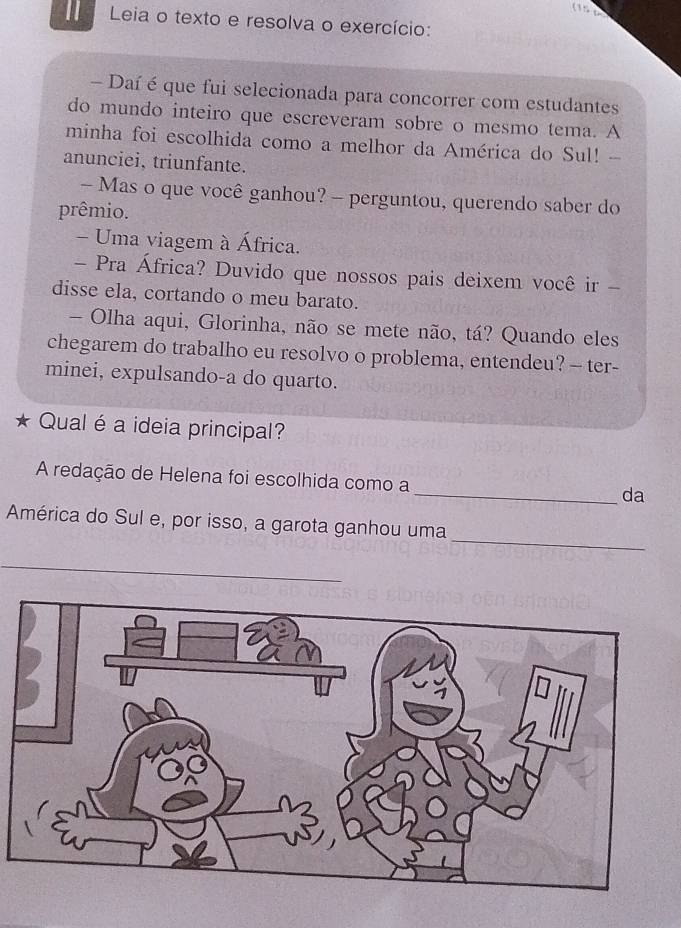 115 6 
Leia o texto e resolva o exercício: 
- Daí é que fui selecionada para concorrer com estudantes 
do mundo inteiro que escreveram sobre o mesmo tema. A 
minha foi escolhida como a melhor da América do Sul! - 
anunciei, triunfante. 
- Mas o que você ganhou? - perguntou, querendo saber do 
prêmio. 
- Uma viagem à África. 
- Pra África? Duvido que nossos pais deixem você ir - 
disse ela, cortando o meu barato. 
- Olha aqui, Glorinha, não se mete não, tá? Quando eles 
chegarem do trabalho eu resolvo o problema, entendeu? — ter- 
minei, expulsando-a do quarto. 
Qual é a ideia principal? 
A redação de Helena foi escolhida como a _da 
_ 
América do Sul e, por isso, a garota ganhou uma 
_