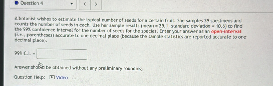 < > 
A botanist wishes to estimate the typical number of seeds for a certain fruit. She samples 39 specimens and 
counts the number of seeds in each. Use her sample results (mean =29.1 , standard deviation =10.6) to find 
the 99% confidence interval for the number of seeds for the species. Enter your answer as an open-interval 
(i.e. , parentheses) accurate to one decimal place (because the sample statistics are reported accurate to one 
decimal place).
99% C.I.=□
Answer should be obtained without any preliminary rounding. 
Question Help: Video