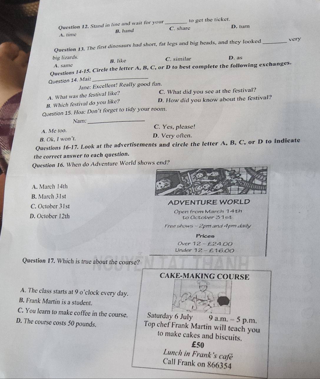 Stand in line and wait for your_ to get the ticket.
A. time B. hand C. share
D. turn
Question 13. The first dinosaurs had short, fat legs and big heads, and they looked _very
big lizards. D. as
A. same B. like
C. similar
Questions 14-15. Circle the letter A, B, C, or D to best complete the following exchanges.
Question 14. Mai:_
Jane: Excellent! Really good fun.
A. What was the festival like? C. What did you see at the festival?
B. Which festival do you like? D. How did you know about the festival?
Question 15. Hoa: Don't forget to tidy your room.
Nam:_
C. Yes, please!
A. Me too.
B. Ok, I won’t.
D. Very often.
Questions 16-17. Look at the advertisements and circle the letter A, B, C, or D to indicate
the correct answer to each question.
Question 16. When do Adventure World shows end?
A. March 14th
B. March 31st
C. October 31st ADVENTURE WORLD
D. October 12th Open from March 14th
to October 31st
Free shows - 2pm and 4pm daily
Prices
Over 12 - £24.00
Under 12 - £16.00
Question 17. Which is true about the course?
CAKE-MAKING COURSE
A. The class starts at 9 o’clock every day.
B. Frank Martin is a student.
C. You learn to make coffee in the course. Saturday 6 July 9 a.m. -- 5 p.m.
D. The course costs 50 pounds.
Top chef Frank Martin will teach you
to make cakes and biscuits.
£50
Lunch in Frank's café
Call Frank on 866354