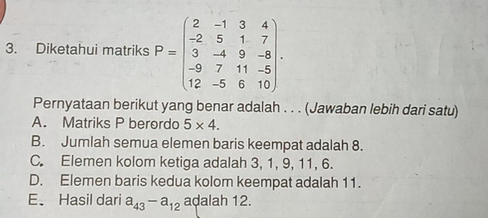 Diketahui matriks P=beginpmatrix 2&-1&3&4 -2&5&1&7 3&-4&9&-8 -9&7&11&-5 12&-5&6&10endpmatrix. 
Pernyataan berikut yang benar adalah . . . (Jawaban lebih dari satu)
A. Matriks P berordo 5* 4.
B. Jumlah semua elemen baris keempat adalah 8.
C. Elemen kolom ketiga adalah 3, 1, 9, 11, 6.
D. Elemen baris kedua kolom keempat adalah 11.
E、 Hasil dari a_43-a_12 adalah 12.