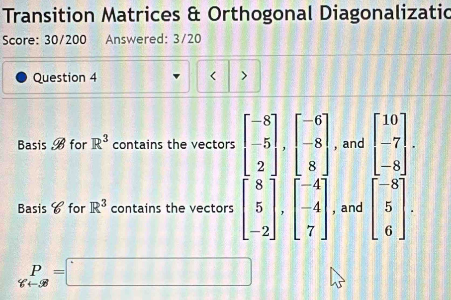 Transition Matrices & Orthogonal Diagonalizatic 
Score: 30/200 Answered: 3/20 
Question 4 < > 
Basis B for R^3 contains the vectors beginbmatrix -8 -5 2endbmatrix , beginbmatrix -6 -8 8endbmatrix , and beginbmatrix 10 -7 -8endbmatrix. 
Basis 6 for R^3 contains the vectors beginbmatrix 8 5 -2endbmatrix , beginbmatrix -4 -4 7endbmatrix , and beginbmatrix -8 5 6endbmatrix. 
L -□