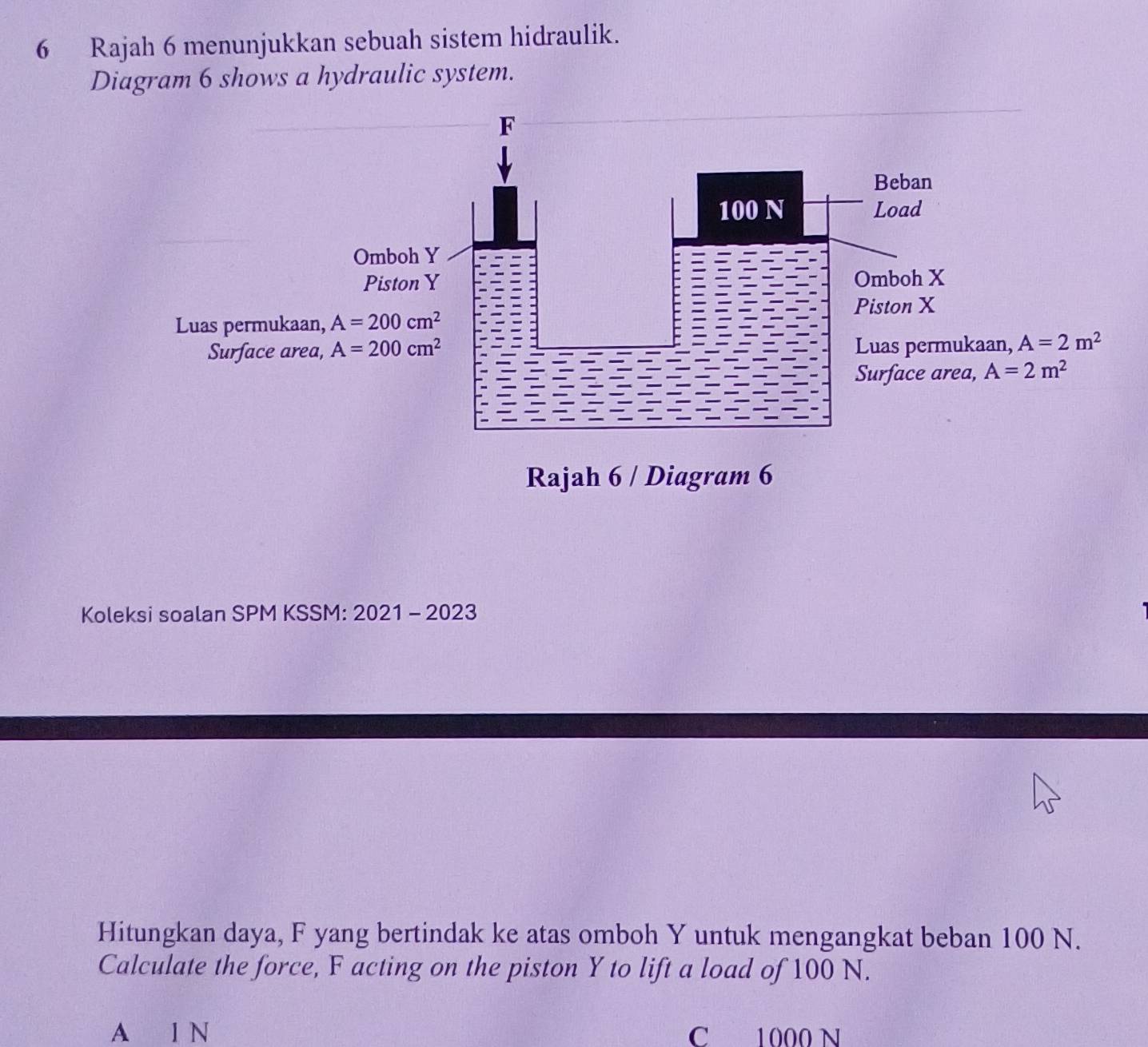 Rajah 6 menunjukkan sebuah sistem hidraulik.
Diagram 6 shows a hydraulic system.
F
Beban
100 N Load
Omboh Y
Piston Y Omboh X
Piston X
Luas permukaan, A=200cm^2
Surface area, A=200cm^2 Luas permukaan, A=2m^2
Surface area, A=2m^2
Rajah 6 / Diagram 6
Koleksi soalan SPM KSSM: 2021 - 2023
Hitungkan daya, F yang bertindak ke atas omboh Y untuk mengangkat beban 100 N.
Calculate the force, F acting on the piston Y to lift a load of 100 N.
A l N C 1000 N