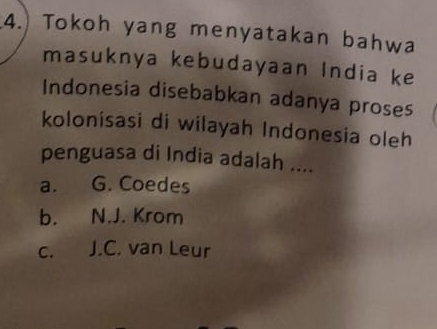 Tokoh yang menyatakan bahwa
masuknya kebudayaan India ke
Indonesia disebabkan adanya proses
kolonisasi di wilayah Indonesia oleh
penguasa di India adalah ....
a. G. Coedes
b. N.J. Krom
c. J.C. van Leur