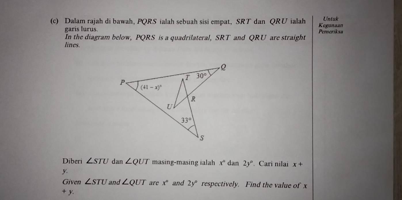 Untuk
(c) Dalam rajah di bawah, PQRS ialah sebuah sisi empat, SRT dan QRU ialah Kegunaan
garis lurus Pemeriksa
In the diagram below, PQRS is a quadrilateral, SRT and QRU are straight
lines.
Diberi ∠ STU dan ∠ QUT masing-masing ialah x° dan 2y° Cari nilai x+
y.
Given ∠ STU and ∠ QUT are x° and 2y° respectively. Find the value of x
+ y.