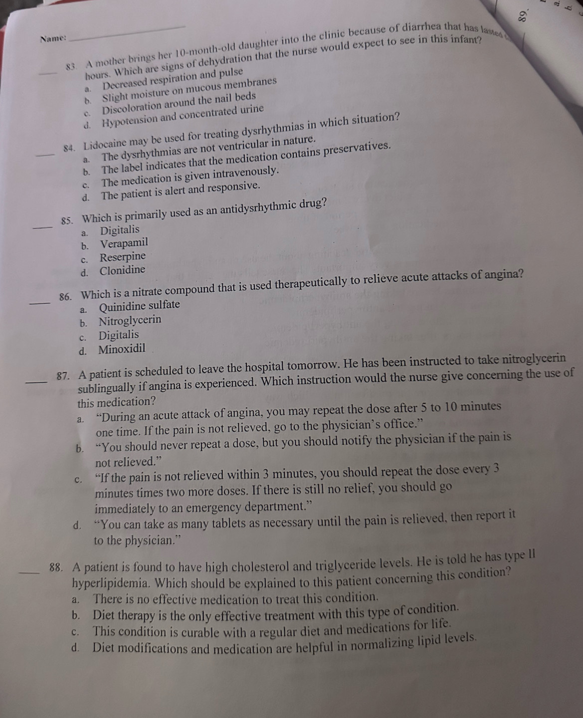 Name:
83. A mother brings her 10-month-old daughter into the clinic because of diarrhea that has lases 
_
hours. Which are signs of dehydration that the nurse would expect to see in this infant?
a. Decreased respiration and pulse
b. Slight moisture on mucous membranes
c. Discoloration around the nail beds
d. Hypotension and concentrated urine
_
84. Lidocaine may be used for treating dysrhythmias in which situation?
a. The dysrhythmias are not ventricular in nature.
b. The label indicates that the medication contains preservatives.
c. The medication is given intravenously.
d. The patient is alert and responsive.
_
85. Which is primarily used as an antidysrhythmic drug?
a. Digitalis
b. Verapamil
c. Reserpine
d. Clonidine
_
86. Which is a nitrate compound that is used therapeutically to relieve acute attacks of angina?
a. Quinidine sulfate
b. Nitroglycerin
c. Digitalis
d. Minoxidil
_87. A patient is scheduled to leave the hospital tomorrow. He has been instructed to take nitroglycerin
sublingually if angina is experienced. Which instruction would the nurse give concerning the use of
this medication?
a. “During an acute attack of angina, you may repeat the dose after 5 to 10 minutes
one time. If the pain is not relieved, go to the physician’s office.”
b. “You should never repeat a dose, but you should notify the physician if the pain is
not relieved.”
c. “If the pain is not relieved within 3 minutes, you should repeat the dose every 3
minutes times two more doses. If there is still no relief, you should go
immediately to an emergency department.”
d. “You can take as many tablets as necessary until the pain is relieved, then report it
to the physician.”
_88. A patient is found to have high cholesterol and triglyceride levels. He is told he has type lI
hyperlipidemia. Which should be explained to this patient concerning this condition?
a. There is no effective medication to treat this condition.
b. Diet therapy is the only effective treatment with this type of condition.
c. This condition is curable with a regular diet and medications for life.
d Diet modifications and medication are helpful in normalizing lipid levels.