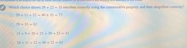 The movement of the progress Bar may be uneven because quessons can Be worth more or less (including fera) bepending on your answer .
Which choice shows 29+22+11 rewritten correctly using the commutative property and then simplified correctly?
29+11+22=40+33=73
29+33=62
11+9+20+22=20+22=42
29+11+22=40+22=62