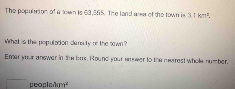 The population of a town is 63,555. The land area of the town is 3.1km^2. 
What is the population density of the town? 
Enter your answer in the box. Round your answer to the nearest whole number. 
□ people/ km^2