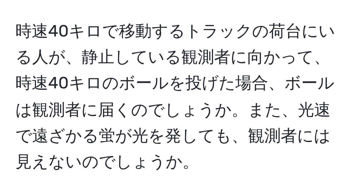 時速40キロで移動するトラックの荷台にいる人が、静止している観測者に向かって、時速40キロのボールを投げた場合、ボールは観測者に届くのでしょうか。また、光速で遠ざかる蛍が光を発しても、観測者には見えないのでしょうか。
