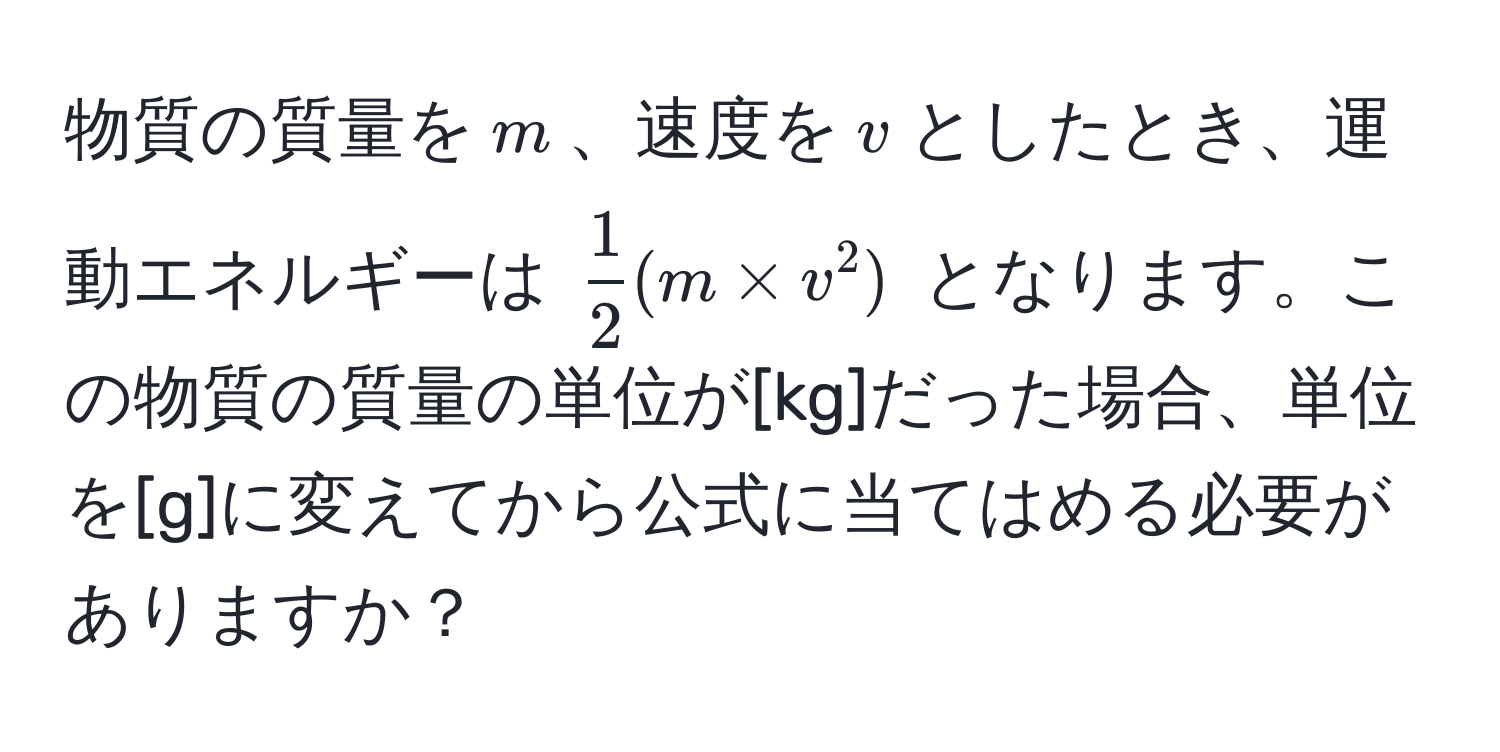 物質の質量を$m$、速度を$v$としたとき、運動エネルギーは $ 1/2 (m * v^2)$ となります。この物質の質量の単位が[kg]だった場合、単位を[g]に変えてから公式に当てはめる必要がありますか？