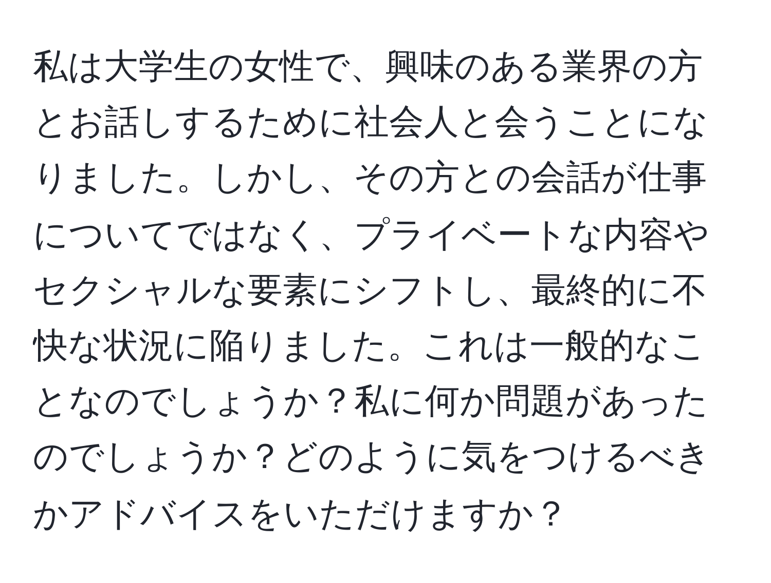 私は大学生の女性で、興味のある業界の方とお話しするために社会人と会うことになりました。しかし、その方との会話が仕事についてではなく、プライベートな内容やセクシャルな要素にシフトし、最終的に不快な状況に陥りました。これは一般的なことなのでしょうか？私に何か問題があったのでしょうか？どのように気をつけるべきかアドバイスをいただけますか？