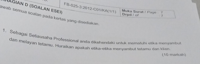 HAGIAN D (SOALAN ESEI) 
FB-025 -3:20 12-C01/KA(1/1) Muka Surat / Page : 7 
Drpd / of 7 
awab semua soalan pada kertas yang disediakan. 
1. Sebagai Setiausaha Professional anda dikehendaki untuk mematuhi etika menyambut 
dan melayan tetamu. Huraikan apakah etika-etika menyambut tetamu dan klien. 
(10 markah)