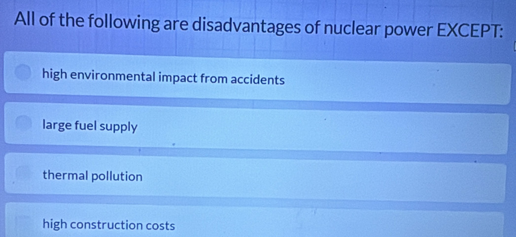 All of the following are disadvantages of nuclear power EXCEPT:
high environmental impact from accidents
large fuel supply
thermal pollution
high construction costs