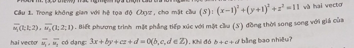 Trong không gian với hệ tọa độ Oxyz , cho mặt cầu (S):(x-1)^2+(y+1)^2+z^2=11 và hai vectơ
overline u_1(1;1;2), overline u_2(1;2;1). Biết phương trình mặt phầng tiếp xúc với mặt cầu (S) đồng thời song song với giá của 
hai vectơ overline u_1, overline u_2 có dạng: 3x+by+cz+d=0(b,c,d∈ Z). Khi đó b+c+d bằng bao nhiêu?