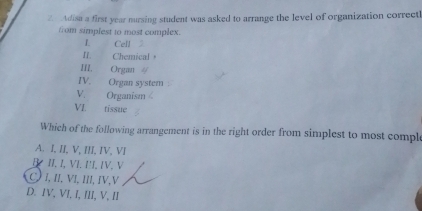 Adisa a first year nursing student was asked to arrange the level of organization correctl
from simplest to most complex.
I. Cell
II. Chemical。
II. Organ 4
IV. Organ system
V. Organism
VI. tissue
Which of the following arrangement is in the right order from simplest to most compl
A. I, II, V, III, IV, VI
B II. I, VI. I'I, IV, V
C) I, II, VI, III, IV,V
D. IV, VI, I, III, V, II