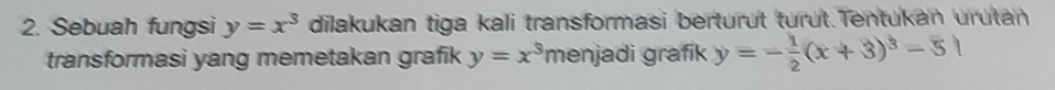 Sebuah fungsi y=x^3 dilakukan tiga kali transformasi berturüt turüt.Tentukan urutan
transformasi yang memetakan grafik y=x^3 menjadi grafik y=- 1/2 (x+3)^3-5|