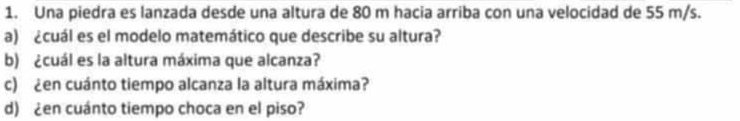 Una piedra es lanzada desde una altura de 80 m hacia arriba con una velocidad de 55 m/s. 
a) ¿cuál es el modelo matemático que describe su altura? 
b) ¿cuál es la altura máxima que alcanza? 
c) ¿en cuánto tiempo alcanza la altura máxima? 
d) ¿en cuánto tiempo choca en el piso?